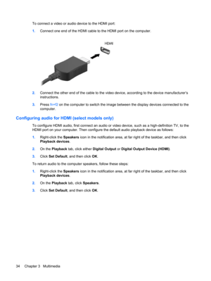 Page 44To connect a video or audio device to the HDMI port:
1.Connect one end of the HDMI cable to the HDMI port on the computer.
2.Connect the other end of the cable to the video device, according to the device manufacturer’s
instructions.
3.Press fn+f2 on the computer to switch the image between the display devices connected to the
computer.
Configuring audio for HDMI (select models only)
To configure HDMI audio, first connect an audio or video device, such as a high-definition TV, to the
HDMI port on your...