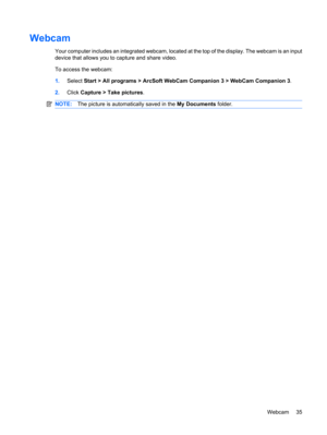 Page 45Webcam
Your computer includes an integrated webcam, located at the top of the display. The webcam is an input
device that allows you to capture and share video.
To access the webcam:
1.Select Start > All programs > ArcSoft WebCam Companion 3 > WebCam Companion 3.
2.Click Capture > Take pictures.
NOTE:The picture is automatically saved in the My Documents folder.
Webcam 35 