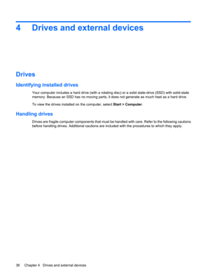 Page 464 Drives and external devices
Drives
Identifying installed drives
Your computer includes a hard drive (with a rotating disc) or a solid state-drive (SSD) with solid-state
memory. Because an SSD has no moving parts, it does not generate as much heat as a hard drive.
To view the drives installed on the computer, select Start > Computer.
Handling drives
Drives are fragile computer components that must be handled with care. Refer to the following cautions
before handling drives. Additional cautions are...