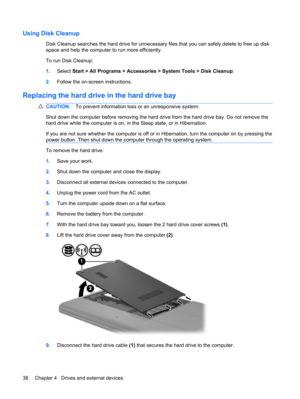 Page 48Using Disk Cleanup
Disk Cleanup searches the hard drive for unnecessary files that you can safely delete to free up disk
space and help the computer to run more efficiently.
To run Disk Cleanup:
1.Select Start > All Programs > Accessories > System Tools > Disk Cleanup.
2.Follow the on-screen instructions.
Replacing the hard drive in the hard drive bay
CAUTION:To prevent information loss or an unresponsive system:
Shut down the computer before removing the hard drive from the hard drive bay. Do not remove...