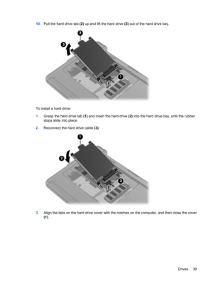 Page 4910.Pull the hard drive tab (2) up and lift the hard drive (3) out of the hard drive bay.
To install a hard drive:
1.Grasp the hard drive tab (1) and insert the hard drive (2) into the hard drive bay, until the rubber
stops slide into place.
2.Reconnect the hard drive cable (3).
3.Align the tabs on the hard drive cover with the notches on the computer, and then close the cover
(1).
Drives 39 