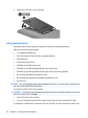 Page 504.Tighten the 2 hard drive cover screws (2).
Using external drives
Removable external drives expand your options for storing and accessing information. 
USB drives include the following types:
●1.44-megabyte diskette drive
●Hard drive module (a hard drive with an adapter attached)
●DVD-ROM Drive
●DVD/CD-RW Combo Drive
●DVD±RW and CD-RW Combo Drive
●DVD±RW and CD-RW SuperMulti Double-Layer Combo Drive
●DVD±RW and CD-RW SuperMulti Double-Layer Combo Drive with LightScribe
●Blu-ray ROM DVD±R/RW SuperMulti...