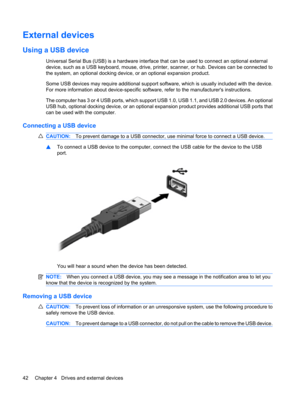 Page 52External devices
Using a USB device
Universal Serial Bus (USB) is a hardware interface that can be used to connect an optional external
device, such as a USB keyboard, mouse, drive, printer, scanner, or hub. Devices can be connected to
the system, an optional docking device, or an optional expansion product.
Some USB devices may require additional support software, which is usually included with the device.
For more information about device-specific software, refer to the manufacturers instructions.
The...