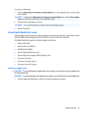 Page 53To remove a USB device:
1.Click the Safely Remove Hardware and Eject Media icon in the notification area, at the far right
of the taskbar.
NOTE:To display the Safely Remove Hardware and Eject Media icon, click the Show hidden
icons icon (the arrow at the left of in the notification area).
2.Click the name of the device in the list.
NOTE:You are informed that it is safe to remove the hardware device.
3.Remove the device.
Using Digital Media Slot cards
Optional digital cards provide secure data storage and...