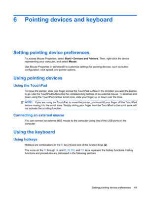 Page 596 Pointing devices and keyboard
Setting pointing device preferences
To access Mouse Properties, select Start > Devices and Printers. Then, right-click the device
representing your computer, and select Mouse.
Use Mouse Properties in Windows® to customize settings for pointing devices, such as button
configuration, click speed, and pointer options.
Using pointing devices
Using the TouchPad
To move the pointer, slide your finger across the TouchPad surface in the direction you want the pointer
to go. Use...