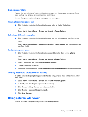 Page 65Using power plans
A power plan is a collection of system settings that manages how the computer uses power. Power
plans can help you conserve power or maximize performance.
You can change power plan settings or create your own power plan.
Viewing the current power plan
▲Click the battery meter icon in the notification area, at the far right of the taskbar.
– or –
Select Start > Control Panel > System and Security > Power Options.
Selecting a different power plan
▲Click the battery meter icon in the...