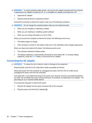 Page 66WARNING!To reduce potential safety issues, use only the AC adapter provided with the computer,
a replacement AC adapter provided by HP, or a compatible AC adapter purchased from HP.
●Approved AC adapter
●Optional docking device or expansion product
Connect the computer to external AC power under any of the following conditions:
WARNING!Do not charge the computer battery while you are onboard aircraft.
●When you are charging or calibrating a battery
●When you are installing or modifying system software...