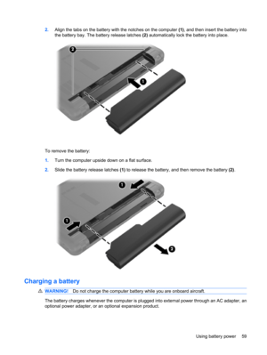 Page 692.Align the tabs on the battery with the notches on the computer (1), and then insert the battery into
the battery bay. The battery release latches (2) automatically lock the battery into place.
To remove the battery:
1.Turn the computer upside down on a flat surface.
2.Slide the battery release latches (1) to release the battery, and then remove the battery (2).
Charging a battery
WARNING!Do not charge the computer battery while you are onboard aircraft.
The battery charges whenever the computer is...