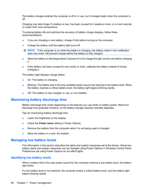 Page 70The battery charges whether the computer is off or in use, but it charges faster when the computer is
off.
Charging may take longer if a battery is new, has been unused for 2 weeks or more, or is much warmer
or cooler than room temperature.
To prolong battery life and optimize the accuracy of battery charge displays, follow these
recommendations:
●If you are charging a new battery, charge it fully before turning on the computer.
●Charge the battery until the battery light turns off.
NOTE:If the computer...