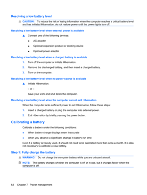 Page 72Resolving a low battery level
CAUTION:To reduce the risk of losing information when the computer reaches a critical battery level
and has initiated Hibernation, do not restore power until the power lights turn off.
Resolving a low battery level when external power is available
▲Connect one of the following devices:
●AC adapter
●Optional expansion product or docking device
●Optional power adapter
Resolving a low battery level when a charged battery is available
1.Turn off the computer or initiate...