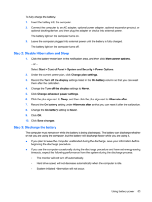 Page 73To fully charge the battery:
1.Insert the battery into the computer.
2.Connect the computer to an AC adapter, optional power adapter, optional expansion product, or
optional docking device, and then plug the adapter or device into external power.
The battery light on the computer turns on.
3.Leave the computer plugged into external power until the battery is fully charged.
The battery light on the computer turns off.
Step 2: Disable Hibernation and Sleep
1.Click the battery meter icon in the notification...