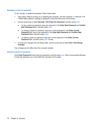 Page 80Managing a power-on password
To set, change, or delete this password, follow these steps:
1.Open Setup Utility by turning on or restarting the computer, and then pressing f10 while the “F10
= BIOS Setup Options” message is displayed in the lower-left corner of the screen.
2.Use the arrow keys to select Security > Set Power-On Password, and then press enter.
●To set a power-on password, type your password in the Enter New Password and Confirm
New Password fields, and then press enter.
●To change a...