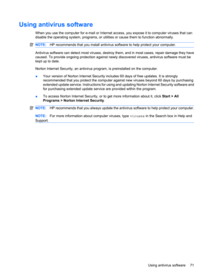 Page 81Using antivirus software
When you use the computer for e-mail or Internet access, you expose it to computer viruses that can
disable the operating system, programs, or utilities or cause them to function abnormally.
NOTE:HP recommends that you install antivirus software to help protect your computer.
Antivirus software can detect most viruses, destroy them, and in most cases, repair damage they have
caused. To provide ongoing protection against newly discovered viruses, antivirus software must be
kept up...