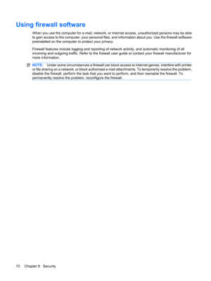 Page 82Using firewall software
When you use the computer for e-mail, network, or Internet access, unauthorized persons may be able
to gain access to the computer, your personal files, and information about you. Use the firewall software
preinstalled on the computer to protect your privacy.
Firewall features include logging and reporting of network activity, and automatic monitoring of all
incoming and outgoing traffic. Refer to the firewall user guide or contact your firewall manufacturer for
more information....
