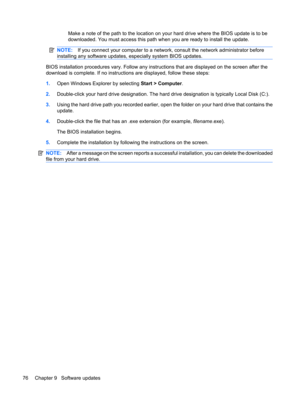 Page 86Make a note of the path to the location on your hard drive where the BIOS update is to be
downloaded. You must access this path when you are ready to install the update.
NOTE:If you connect your computer to a network, consult the network administrator before
installing any software updates, especially system BIOS updates.
BIOS installation procedures vary. Follow any instructions that are displayed on the screen after the
download is complete. If no instructions are displayed, follow these steps:
1.Open...