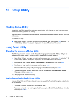 Page 8810 Setup Utility
Starting Setup Utility
Setup Utility is a ROM-based information and customization utility that can be used even when your
Windows operating system is not working.
The utility reports information about the computer and provides settings for startup, security, and other
preferences.
To start Setup Utility:
▲Open Setup Utility by turning on or restarting the computer, and then pressing f10 while the “F10
= BIOS Setup Options” message is displayed in the lower-left corner of the screen....