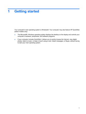 Page 111 Getting started
Your computers main operating system is Windows®. Your computer may also feature HP QuickWeb
(select models only).
●The Microsoft®. Windows operating system displays the desktop on the display and controls your
computers hardware, peripherals, and software programs.
●If your computer includes QuickWeb, it allows you to quickly browse the Internet, view digital
photos, listen to music, or keep in touch using e-mail, instant messages, or Skype, without having
to start your main operating...