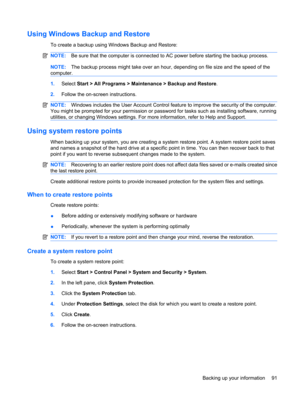 Page 101Using Windows Backup and Restore
To create a backup using Windows Backup and Restore:
NOTE:Be sure that the computer is connected to AC power before starting the backup process.
NOTE:The backup process might take over an hour, depending on file size and the speed of the
computer.
1.Select Start > All Programs > Maintenance > Backup and Restore.
2.Follow the on-screen instructions.
NOTE:Windows includes the User Account Control feature to improve the security of the computer.
You might be prompted for...