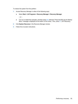 Page 103To restore the system from the partition:
1.Access Recovery Manager in either of the following ways:
●Select Start > All Programs > Recovery Manager > Recovery Manager.
– or –
●Turn on or restart the computer, and then press esc while the “Press the ESC key for Startup
Menu” message is displayed at the bottom of the screen. Then, press f11 (HP Recovery).
2.Click System Recovery in the Recovery Manager window.
3.Follow the on-screen instructions.
Performing a recovery 93 