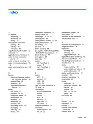 Page 109Index
A
AC adapter
connecting 67
identifying 15
testing 67
administrator password
creating 80
entering 81
managing 80
airport security information 42
antennas 14
applications key, Windows 8
audio devices, connecting
external 37
audio functions, checking 37
audio-in (microphone) jack 10,
33
audio-out (headphone) jack 10,
33
B
backup
customized window, toolbar,
and menu bar settings 90
personal files 90
templates 90
Windows Backup and
Restore 91
battery
calibrating 73
charging 70,  73
conserving power 76...