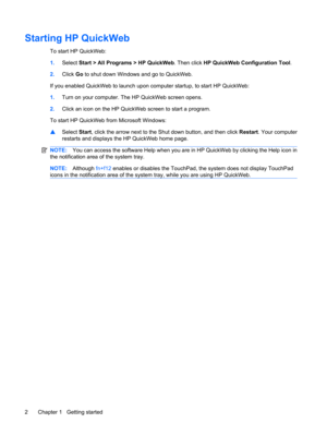 Page 12Starting HP QuickWeb
To start HP QuickWeb:
1.Select Start > All Programs > HP QuickWeb. Then click HP QuickWeb Configuration Tool.
2.Click Go to shut down Windows and go to QuickWeb.
If you enabled QuickWeb to launch upon computer startup, to start HP QuickWeb:
1.Turn on your computer. The HP QuickWeb screen opens.
2.Click an icon on the HP QuickWeb screen to start a program.
To start HP QuickWeb from Microsoft Windows:
▲Select Start, click the arrow next to the Shut down button, and then click Restart....
