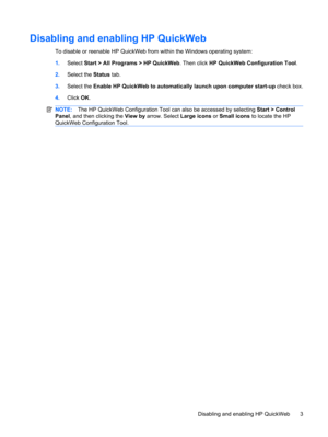 Page 13Disabling and enabling HP QuickWeb
To disable or reenable HP QuickWeb from within the Windows operating system:
1.Select Start > All Programs > HP QuickWeb. Then click HP QuickWeb Configuration Tool.
2.Select the Status tab.
3.Select the Enable HP QuickWeb to automatically launch upon computer start-up check box.
4.Click OK.
NOTE:The HP QuickWeb Configuration Tool can also be accessed by selecting Start > Control
Panel, and then clicking the View by arrow. Select Large icons or Small icons to locate the...