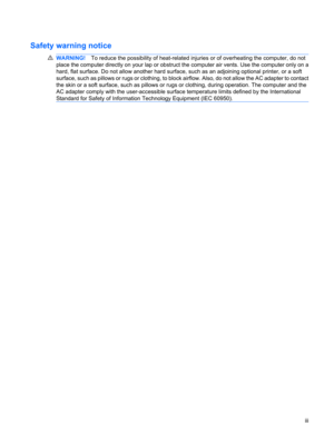 Page 3Safety warning notice
WARNING!To reduce the possibility of heat-related injuries or of overheating the computer, do not
place the computer directly on your lap or obstruct the computer air vents. Use the computer only on a
hard, flat surface. Do not allow another hard surface, such as an adjoining optional printer, or a soft
surface, such as pillows or rugs or clothing, to block airflow. Also, do not allow the AC adapter to contact
the skin or a soft surface, such as pillows or rugs or clothing, during...