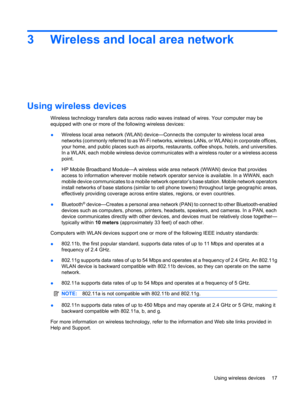 Page 273 Wireless and local area network
Using wireless devices
Wireless technology transfers data across radio waves instead of wires. Your computer may be
equipped with one or more of the following wireless devices:
●Wireless local area network (WLAN) device—Connects the computer to wireless local area
networks (commonly referred to as Wi-Fi networks, wireless LANs, or WLANs) in corporate offices,
your home, and public places such as airports, restaurants, coffee shops, hotels, and universities.
In a WLAN,...