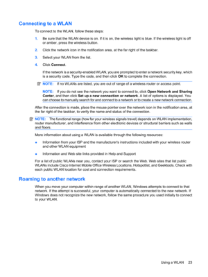 Page 33Connecting to a WLAN
To connect to the WLAN, follow these steps:
1.Be sure that the WLAN device is on. If it is on, the wireless light is blue. If the wireless light is off
or amber, press the wireless button.
2.Click the network icon in the notification area, at the far right of the taskbar.
3.Select your WLAN from the list.
4.Click Connect.
If the network is a security-enabled WLAN, you are prompted to enter a network security key, which
is a security code. Type the code, and then click OK to complete...
