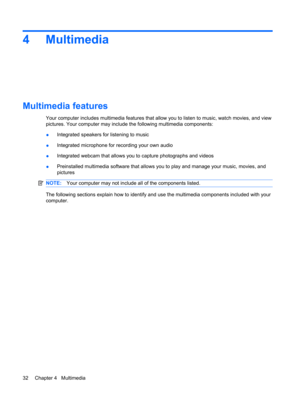 Page 424 Multimedia
Multimedia features
Your computer includes multimedia features that allow you to listen to music, watch movies, and view
pictures. Your computer may include the following multimedia components:
●Integrated speakers for listening to music
●Integrated microphone for recording your own audio
●Integrated webcam that allows you to capture photographs and videos
●Preinstalled multimedia software that allows you to play and manage your music, movies, and
pictures
NOTE:Your computer may not include...