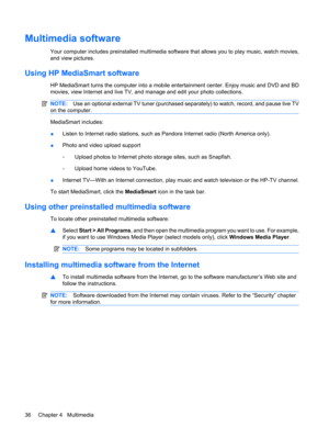 Page 46Multimedia software
Your computer includes preinstalled multimedia software that allows you to play music, watch movies,
and view pictures.
Using HP MediaSmart software
HP MediaSmart turns the computer into a mobile entertainment center. Enjoy music and DVD and BD
movies, view Internet and live TV, and manage and edit your photo collections.
NOTE:Use an optional external TV tuner (purchased separately) to watch, record, and pause live TV
on the computer.
MediaSmart includes:
●Listen to Internet radio...