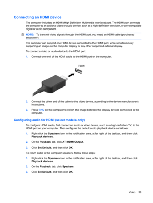 Page 49Connecting an HDMI device
The computer includes an HDMI (High Definition Multimedia Interface) port. The HDMI port connects
the computer to an optional video or audio device, such as a high-definition television, or any compatible
digital or audio component.
NOTE:To transmit video signals through the HDMI port, you need an HDMI cable (purchased
separately).
The computer can support one HDMI device connected to the HDMI port, while simultaneously
supporting an image on the computer display or any other...