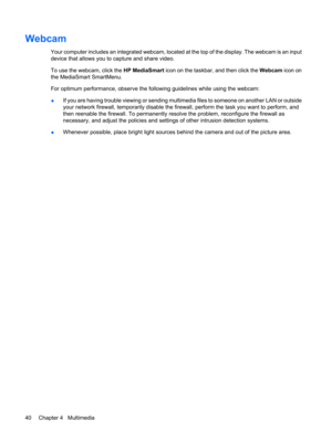 Page 50Webcam
Your computer includes an integrated webcam, located at the top of the display. The webcam is an input
device that allows you to capture and share video.
To use the webcam, click the HP MediaSmart icon on the taskbar, and then click the Webcam icon on
the MediaSmart SmartMenu.
For optimum performance, observe the following guidelines while using the webcam:
●If you are having trouble viewing or sending multimedia files to someone on another LAN or outside
your network firewall, temporarily disable...