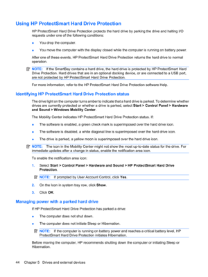 Page 54Using HP ProtectSmart Hard Drive Protection
HP ProtectSmart Hard Drive Protection protects the hard drive by parking the drive and halting I/O
requests under one of the following conditions:
●You drop the computer.
●You move the computer with the display closed while the computer is running on battery power.
After one of these events, HP ProtectSmart Hard Drive Protection returns the hard drive to normal
operation.
NOTE:If the SmartBay contains a hard drive, the hard drive is protected by HP ProtectSmart...