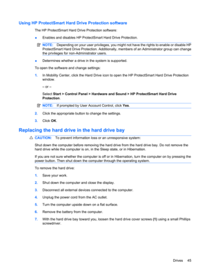 Page 55Using HP ProtectSmart Hard Drive Protection software
The HP ProtectSmart Hard Drive Protection software:
●Enables and disables HP ProtectSmart Hard Drive Protection.
NOTE:Depending on your user privileges, you might not have the rights to enable or disable HP
ProtectSmart Hard Drive Protection. Additionally, members of an Administrator group can change
the privileges for non-Administrator users.
●Determines whether a drive in the system is supported.
To open the software and change settings:
1.In...