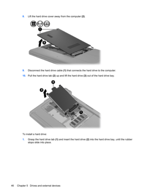 Page 568.Lift the hard drive cover away from the computer (2).
9.Disconnect the hard drive cable (1) that connects the hard drive to the computer.
10.Pull the hard drive tab (2) up and lift the hard drive (3) out of the hard drive bay.
To install a hard drive:
1.Grasp the hard drive tab (1) and insert the hard drive (2) into the hard drive bay, until the rubber
stops slide into place.
46 Chapter 5   Drives and external devices 