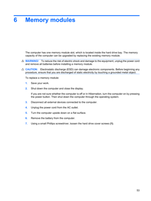 Page 636 Memory modules
The computer has one memory module slot, which is located inside the hard drive bay. The memory
capacity of the computer can be upgraded by replacing the existing memory module.
WARNING!To reduce the risk of electric shock and damage to the equipment, unplug the power cord
and remove all batteries before installing a memory module.
CAUTION:Electrostatic discharge (ESD) can damage electronic components. Before beginning any
procedure, ensure that you are discharged of static electricity...