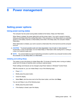 Page 738 Power management
Setting power options
Using power-saving states
The computer has two power-saving states enabled at the factory: Sleep and Hibernation.
When Sleep is initiated, the power lights blink and the screen clears. Your work is saved to memory,
letting you exit Sleep faster than exiting Hibernation. If the computer is in the Sleep state for an extended
period or if the battery reaches a critical battery level while in the Sleep state, the computer initiates
Hibernation.
When Hibernation is...