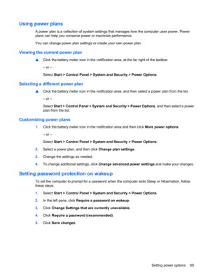 Page 75Using power plans
A power plan is a collection of system settings that manages how the computer uses power. Power
plans can help you conserve power or maximize performance.
You can change power plan settings or create your own power plan.
Viewing the current power plan
▲Click the battery meter icon in the notification area, at the far right of the taskbar.
– or –
Select Start > Control Panel > System and Security > Power Options.
Selecting a different power plan
▲Click the battery meter icon in the...