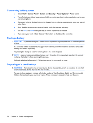 Page 86Conserving battery power
●Select Start > Control Panel > System and Security > Power Options > Power saver.
●Turn off wireless and local area network (LAN) connections and exit modem applications when you
are not using them.
●Disconnect external devices that are not plugged into an external power source, when you are not
using them.
●Stop, disable, or remove any external media cards that you are not using.
●Use the fn+f3 and fn+f4 hotkeys to adjust screen brightness as needed.
●If you leave your work,...