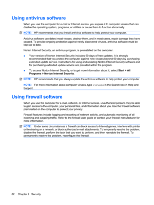 Page 92Using antivirus software
When you use the computer for e-mail or Internet access, you expose it to computer viruses that can
disable the operating system, programs, or utilities or cause them to function abnormally.
NOTE:HP recommends that you install antivirus software to help protect your computer.
Antivirus software can detect most viruses, destroy them, and in most cases, repair damage they have
caused. To provide ongoing protection against newly discovered viruses, antivirus software must be
kept up...
