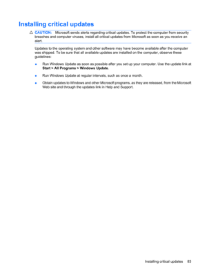 Page 93Installing critical updates
CAUTION:Microsoft sends alerts regarding critical updates. To protect the computer from security
breaches and computer viruses, install all critical updates from Microsoft as soon as you receive an
alert.
Updates to the operating system and other software may have become available after the computer
was shipped. To be sure that all available updates are installed on the computer, observe these
guidelines:
●Run Windows Update as soon as possible after you set up your computer....