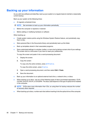 Page 100Backing up your information
As you add new software and data files, back up your system on a regular basis to maintain a reasonably
current backup.
Back up your system at the following times:
●At regularly scheduled times
NOTE:Set reminders to back up your information periodically.
●Before the computer is repaired or restored
●Before adding or modifying hardware or software
When backing up:
●Create system restore points using the Windows System Restore feature, and periodically copy
them to disc.
●Store...