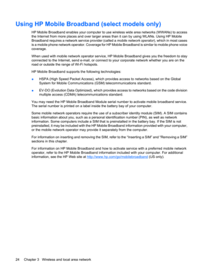 Page 34Using HP Mobile Broadband (select models only)
HP Mobile Broadband enables your computer to use wireless wide area networks (WWANs) to access
the Internet from more places and over larger areas than it can by using WLANs. Using HP Mobile
Broadband requires a network service provider (called a mobile network operator), which in most cases
is a mobile phone network operator. Coverage for HP Mobile Broadband is similar to mobile phone voice
coverage.
When used with mobile network operator service, HP Mobile...