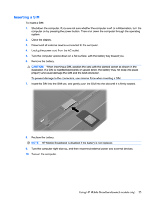 Page 35Inserting a SIM
To insert a SIM:
1.Shut down the computer. If you are not sure whether the computer is off or in Hibernation, turn the
computer on by pressing the power button. Then shut down the computer through the operating
system.
2.Close the display.
3.Disconnect all external devices connected to the computer.
4.Unplug the power cord from the AC outlet.
5.Turn the computer upside down on a flat surface, with the battery bay toward you.
6.Remove the battery.
CAUTION:When inserting a SIM, position the...