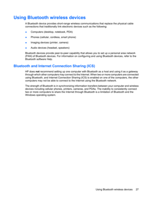 Page 37Using Bluetooth wireless devices
A Bluetooth device provides short-range wireless communications that replace the physical cable
connections that traditionally link electronic devices such as the following:
●Computers (desktop, notebook, PDA)
●Phones (cellular, cordless, smart phone)
●Imaging devices (printer, camera)
●Audio devices (headset, speakers)
Bluetooth devices provide peer-to-peer capability that allows you to set up a personal area network
(PAN) of Bluetooth devices. For information on...