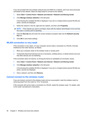Page 40If you are provided with new wireless network keys and SSID for a network, and if you have previously
connected to that network, follow the steps below to connect to the network:
1.Select Start > Control Panel > Network and Internet > Network and Sharing Center.
2.Click Manage wireless networks in the left panel.
A list showing the available WLANs is displayed. If you are in a hotspot where several WLANs are
active, several are displayed.
3.Select the network in the list, right-click the network, and...