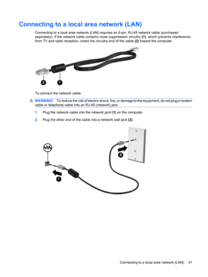 Page 41Connecting to a local area network (LAN)
Connecting to a local area network (LAN) requires an 8-pin, RJ-45 network cable (purchased
separately). If the network cable contains noise suppression circuitry (1), which prevents interference
from TV and radio reception, orient the circuitry end of the cable (2) toward the computer.
To connect the network cable:
WARNING!To reduce the risk of electric shock, fire, or damage to the equipment, do not plug a modem
cable or telephone cable into an RJ-45 (network)...