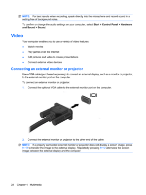 Page 48NOTE:For best results when recording, speak directly into the microphone and record sound in a
setting free of background noise.
To confirm or change the audio settings on your computer, select Start > Control Panel > Hardware
and Sound > Sound.
Video
Your computer enables you to use a variety of video features:
●Watch movies
●Play games over the Internet
●Edit pictures and video to create presentations
●Connect external video devices
Connecting an external monitor or projector
Use a VGA cable (purchased...