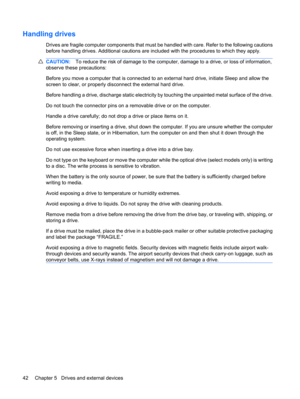Page 52Handling drives
Drives are fragile computer components that must be handled with care. Refer to the following cautions
before handling drives. Additional cautions are included with the procedures to which they apply.
CAUTION:To reduce the risk of damage to the computer, damage to a drive, or loss of information,
observe these precautions:
Before you move a computer that is connected to an external hard drive, initiate Sleep and allow the
screen to clear, or properly disconnect the external hard drive....